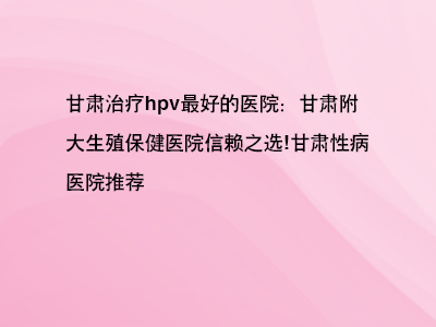 甘肃治疗hpv最好的医院：甘肃附大生殖保健医院信赖之选!”