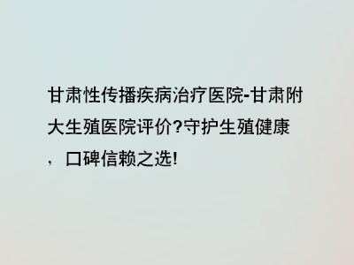 甘肃附大生殖医院评价?守护生殖健康，口碑信赖之选!”