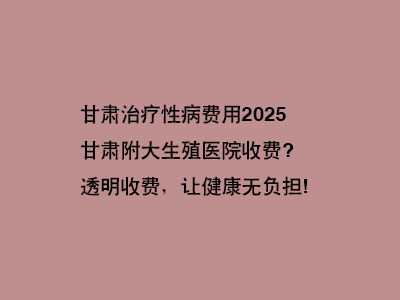 甘肃附大生殖医院收费?透明收费，让健康无负担!”
