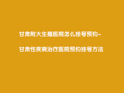 甘肃附大生殖医院怎么挂号预约?”